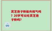 灵芝孢子粉能升阳气吗？20岁可以吃灵芝孢子粉吗？