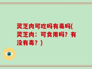 灵芝肉可吃吗有毒吗(灵芝肉：可食用吗？有没有毒？)