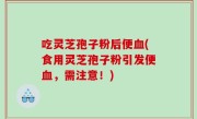 吃灵芝孢子粉后便血(食用灵芝孢子粉引发便血，需注意！)