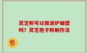 灵芝粉可以微波炉破壁吗？灵芝孢子粉制作法