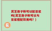 灵芝孢子粉可以配豆浆吗(灵芝孢子粉可以与豆浆搭配饮用吗？)