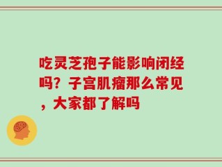 吃灵芝孢子能影响闭经吗？子宫肌瘤那么常见，大家都了解吗