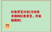 红色灵芝冷冻(冷冻技术提纯红色灵芝，开启新商机)