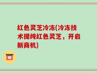 红色灵芝冷冻(冷冻技术提纯红色灵芝，开启新商机)