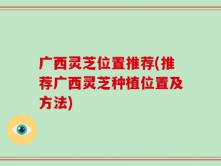 广西灵芝位置推荐(推荐广西灵芝种植位置及方法)