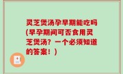 灵芝煲汤孕早期能吃吗(早孕期间可否食用灵芝煲汤？一个必须知道的答案！)