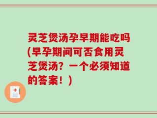 灵芝煲汤孕早期能吃吗(早孕期间可否食用灵芝煲汤？一个必须知道的答案！)