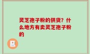 灵芝孢子粉的供货？什么地方有卖灵芝孢子粉的