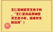 芝仁堂破壁灵芝孢子粉_“芝仁堂高品质破壁灵芝孢子粉，健康养生新选择”)