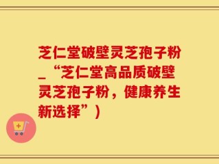 芝仁堂破壁灵芝孢子粉_“芝仁堂高品质破壁灵芝孢子粉，健康养生新选择”)