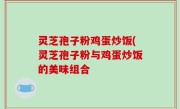 灵芝孢子粉鸡蛋炒饭(灵芝孢子粉与鸡蛋炒饭的美味组合