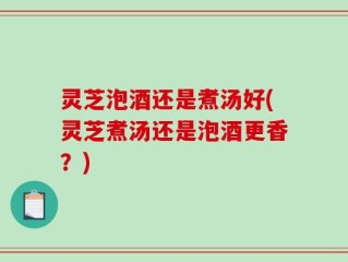 灵芝泡酒还是煮汤好(灵芝煮汤还是泡酒更香？)