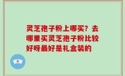 灵芝孢子粉上哪买？去哪里买灵芝孢子粉比较好呀最好是礼盒装的