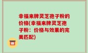 幸福来牌灵芝孢子粉的价格(幸福来牌灵芝孢子粉：价格与效果的完美匹配)