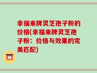 幸福来牌灵芝孢子粉的价格(幸福来牌灵芝孢子粉：价格与效果的完美匹配)