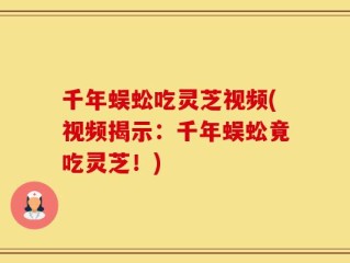 千年蜈蚣吃灵芝视频(视频揭示：千年蜈蚣竟吃灵芝！)