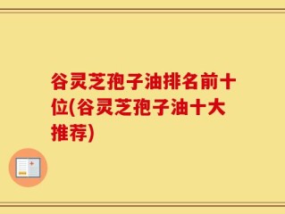 谷灵芝孢子油排名前十位(谷灵芝孢子油十大推荐)