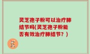 灵芝孢子粉可以治疗肺结节吗(灵芝孢子粉能否有效治疗肺结节？)