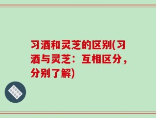 习酒和灵芝的区别(习酒与灵芝：互相区分，分别了解)