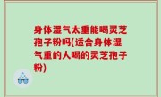 身体湿气太重能喝灵芝孢子粉吗(适合身体湿气重的人喝的灵芝孢子粉)