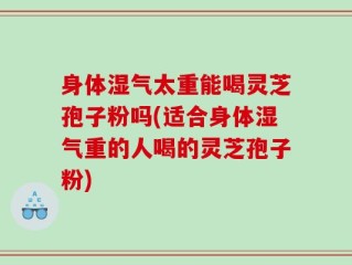 身体湿气太重能喝灵芝孢子粉吗(适合身体湿气重的人喝的灵芝孢子粉)