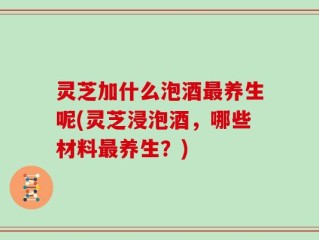 灵芝加什么泡酒最养生呢(灵芝浸泡酒，哪些材料最养生？)