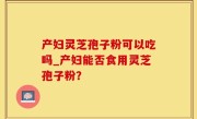 产妇灵芝孢子粉可以吃吗_产妇能否食用灵芝孢子粉？
