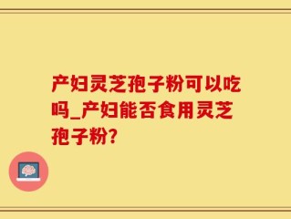 产妇灵芝孢子粉可以吃吗_产妇能否食用灵芝孢子粉？