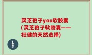 灵芝孢子you软胶囊(灵芝孢子软胶囊——壮健的天然选择)