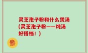 灵芝孢子粉和什么煲汤(灵芝孢子粉——炖汤好搭档！)