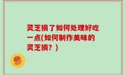 灵芝摘了如何处理好吃一点(如何制作美味的灵芝摘？)