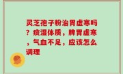 灵芝孢子粉治胃虚寒吗？痰湿体质，脾胃虚寒，气血不足，应该怎么调理