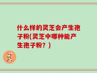 什么样的灵芝会产生孢子粉(灵芝中哪种能产生孢子粉？)
