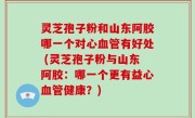 灵芝孢子粉和山东阿胶哪一个对心血管有好处 (灵芝孢子粉与山东阿胶：哪一个更有益心血管健康？)