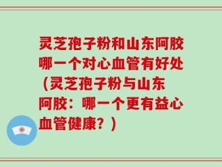 灵芝孢子粉和山东阿胶哪一个对心血管有好处 (灵芝孢子粉与山东阿胶：哪一个更有益心血管健康？)