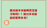 做诊刮手术能喝灵芝孢子粉吗？？探讨手术前后的营养补充？