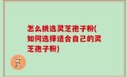 怎么挑选灵芝孢子粉(如何选择适合自己的灵芝孢子粉)