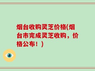 烟台收购灵芝价格(烟台市完成灵芝收购，价格公布！)