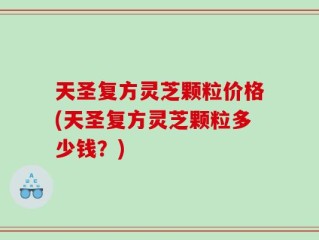 天圣复方灵芝颗粒价格(天圣复方灵芝颗粒多少钱？)