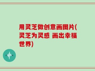 用灵芝做创意画图片(灵芝为灵感 画出幸福世界)