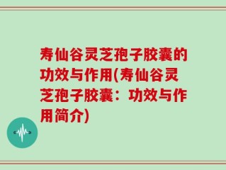 寿仙谷灵芝孢子胶囊的功效与作用(寿仙谷灵芝孢子胶囊：功效与作用简介)