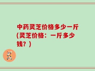 中药灵芝价格多少一斤(灵芝价格：一斤多少钱？)