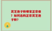 灵芝孢子粉哪家正宗些？如何选购正宗灵芝孢子粉？