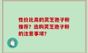 性价比高的灵芝孢子粉推荐？选购灵芝孢子粉的注意事项？