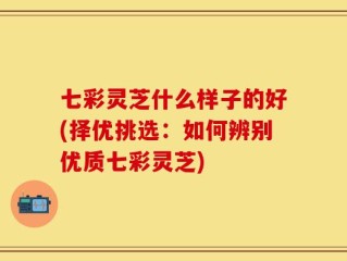 七彩灵芝什么样子的好(择优挑选：如何辨别优质七彩灵芝)