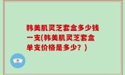 韩美肌灵芝套盒多少钱一支(韩美肌灵芝套盒单支价格是多少？)