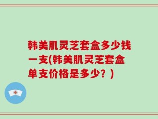 韩美肌灵芝套盒多少钱一支(韩美肌灵芝套盒单支价格是多少？)