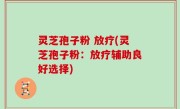灵芝孢子粉 放疗(灵芝孢子粉：放疗辅助良好选择)