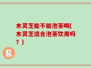 木灵芝能不能泡茶喝(木灵芝适合泡茶饮用吗？)
