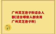 广州灵芝孢子粉适合人群(适合哪些人群食用广州灵芝孢子粉)
